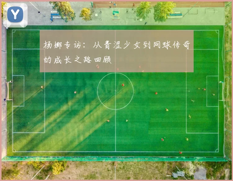 杨娜专访：从青涩少女到网球传奇的成长之路回顾