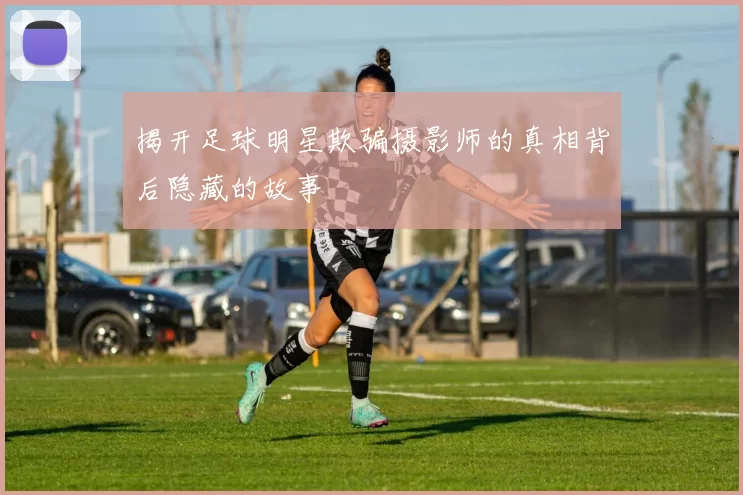 揭开足球明星欺骗摄影师的真相背后隐藏的故事