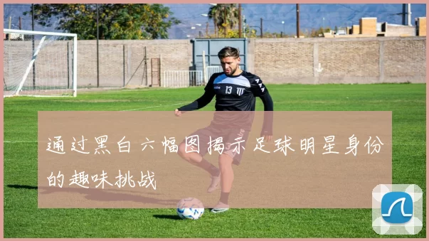 通过黑白六幅图揭示足球明星身份的趣味挑战