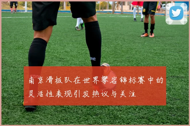 南京滑板队在世界攀岩锦标赛中的灵活性表现引发热议与关注