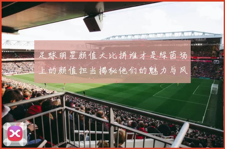 足球明星颜值大比拼谁才是绿茵场上的颜值担当揭秘他们的魅力与风采