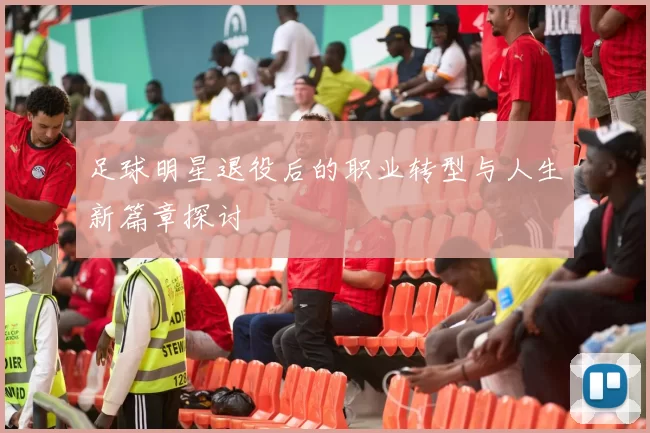 足球明星退役后的职业转型与人生新篇章探讨