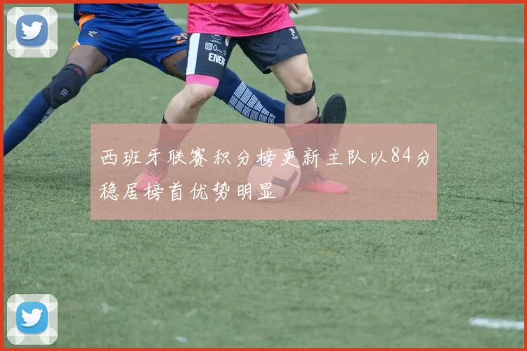 西班牙联赛积分榜更新主队以84分稳居榜首优势明显