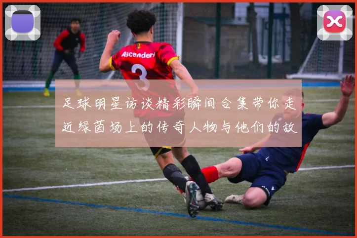 足球明星访谈精彩瞬间合集带你走近绿茵场上的传奇人物与他们的故事