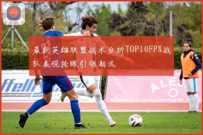 最新英雄联盟战术分析TOP10FPX战队表现抢眼引领潮流