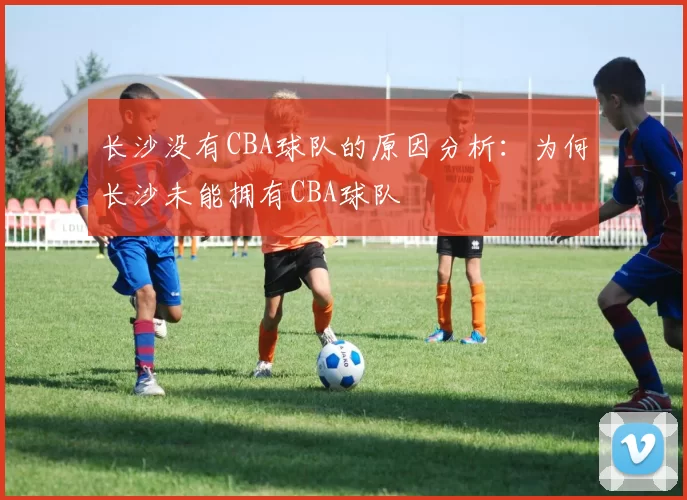 长沙没有CBA球队的原因分析：为何长沙未能拥有CBA球队