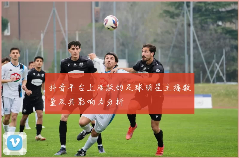 抖音平台上活跃的足球明星主播数量及其影响力分析