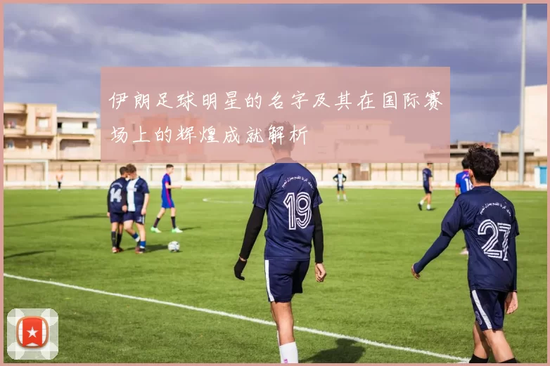伊朗足球明星的名字及其在国际赛场上的辉煌成就解析