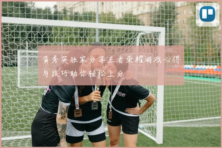 黄秀英独家分享王者荣耀游戏心得与技巧助你轻松上分