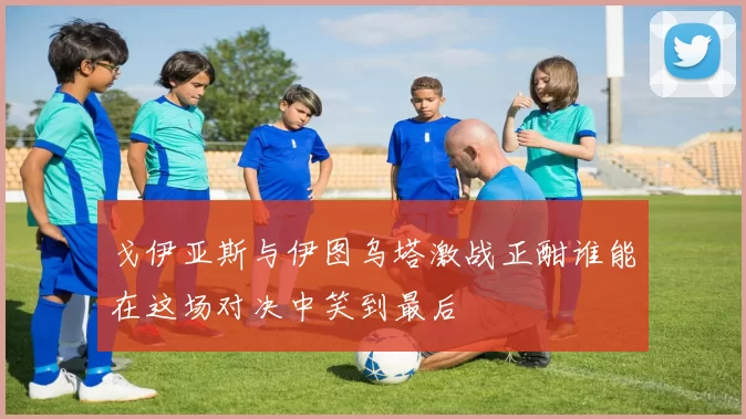 戈伊亚斯与伊图乌塔激战正酣谁能在这场对决中笑到最后