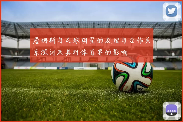 詹姆斯与足球明星的友谊与合作关系探讨及其对体育界的影响