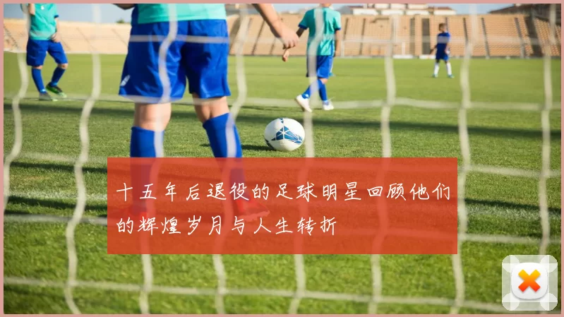 十五年后退役的足球明星回顾他们的辉煌岁月与人生转折