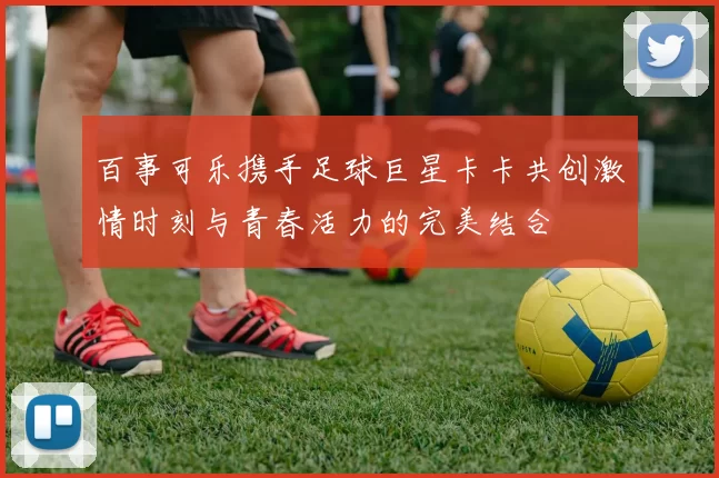 百事可乐携手足球巨星卡卡共创激情时刻与青春活力的完美结合