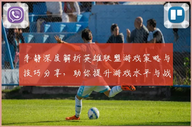 李静深度解析英雄联盟游戏策略与技巧分享，助你提升游戏水平与战斗意识
