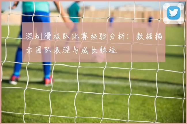深圳滑板队比赛经验分析：数据揭示团队表现与成长轨迹