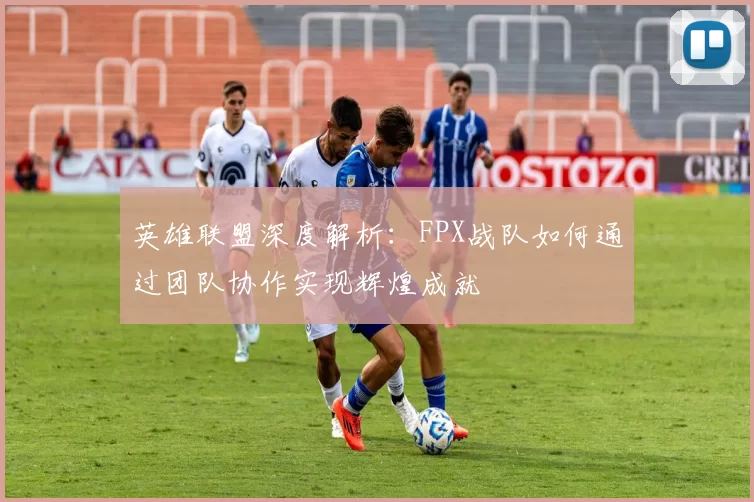 英雄联盟深度解析：FPX战队如何通过团队协作实现辉煌成就