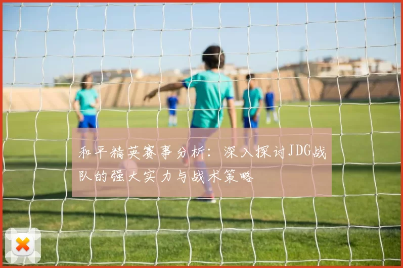 和平精英赛事分析：深入探讨JDG战队的强大实力与战术策略