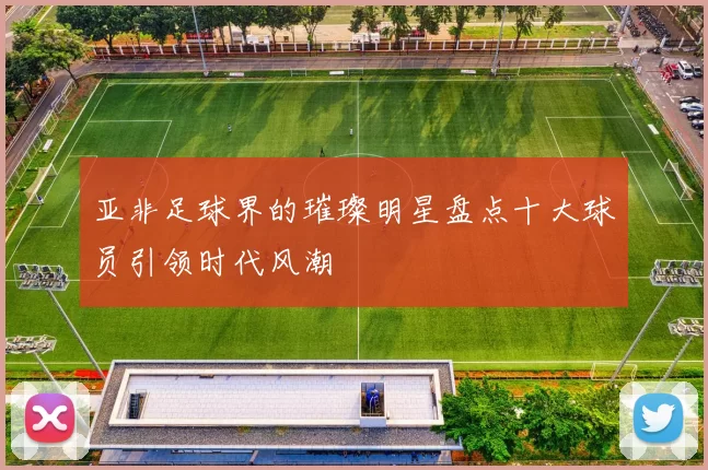 亚非足球界的璀璨明星盘点十大球员引领时代风潮
