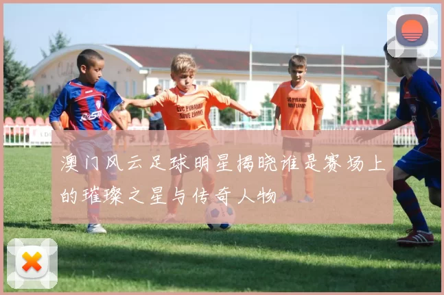 澳门风云足球明星揭晓谁是赛场上的璀璨之星与传奇人物