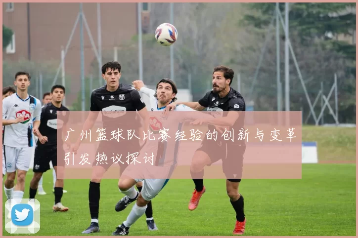 广州篮球队比赛经验的创新与变革引发热议探讨