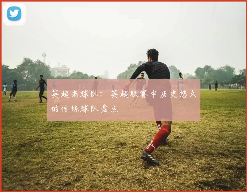 英超老球队：英超联赛中历史悠久的传统球队盘点