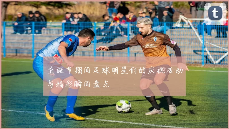 圣诞节期间足球明星们的庆祝活动与精彩瞬间盘点