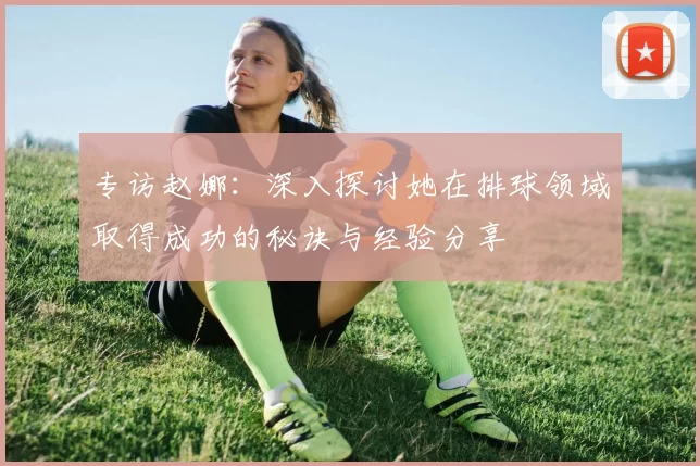 专访赵娜：深入探讨她在排球领域取得成功的秘诀与经验分享