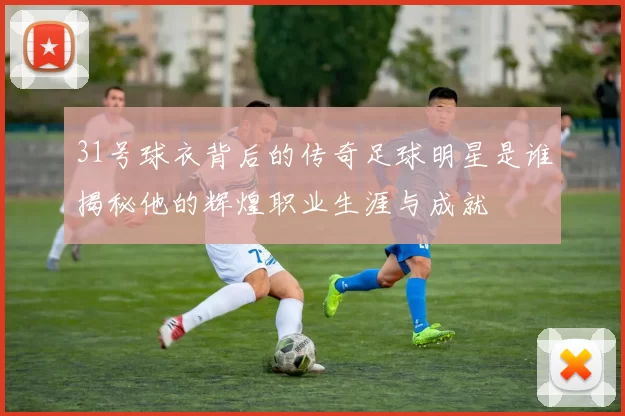 31号球衣背后的传奇足球明星是谁揭秘他的辉煌职业生涯与成就