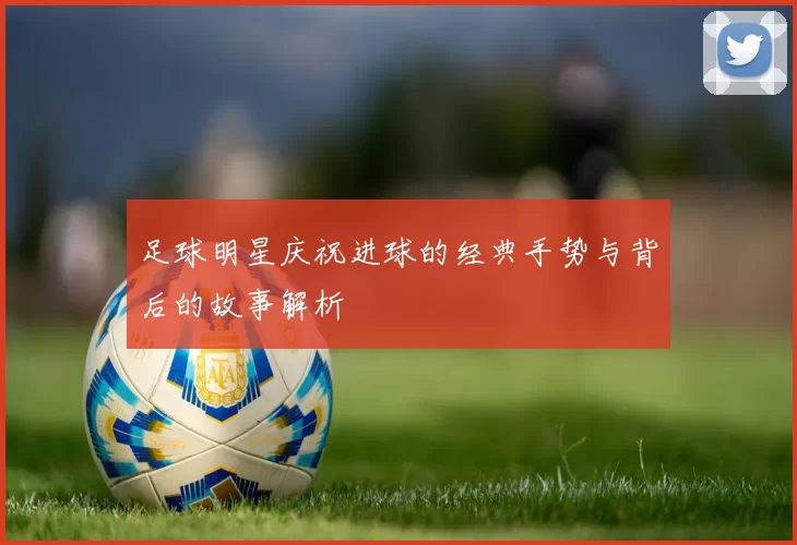 足球明星庆祝进球的经典手势与背后的故事解析