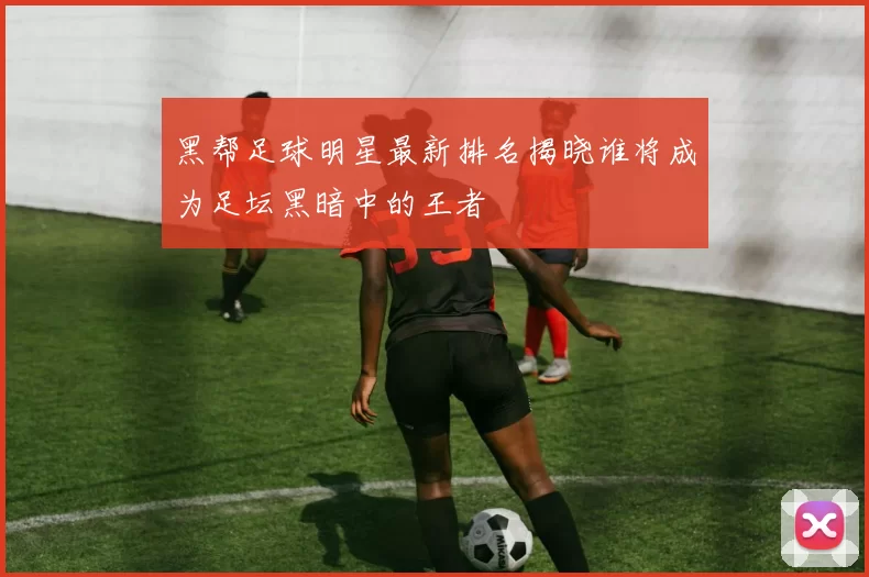 黑帮足球明星最新排名揭晓谁将成为足坛黑暗中的王者