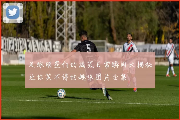 足球明星们的搞笑日常瞬间大揭秘让你笑不停的趣味图片合集