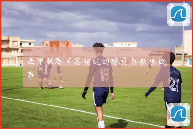 西甲联赛不容错过的球员与教练故事