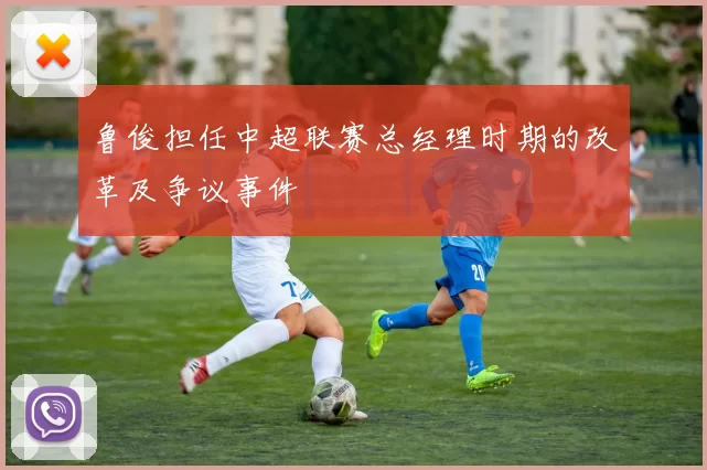 鲁俊担任中超联赛总经理时期的改革及争议事件