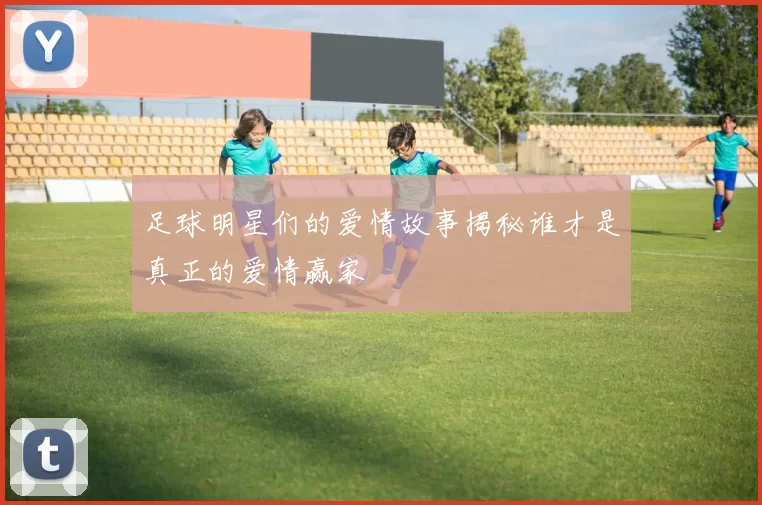 足球明星们的爱情故事揭秘谁才是真正的爱情赢家
