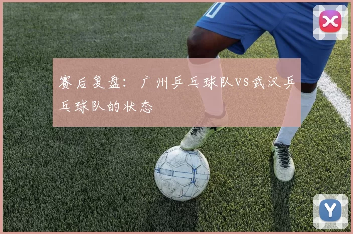 赛后复盘：广州乒乓球队vs武汉乒乓球队的状态