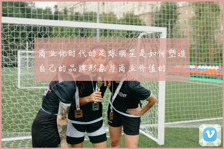 商业化时代的足球明星是如何塑造自己的品牌形象与商业价值的