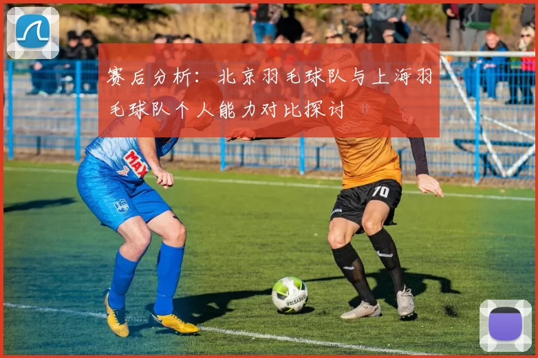 赛后分析：北京羽毛球队与上海羽毛球队个人能力对比探讨