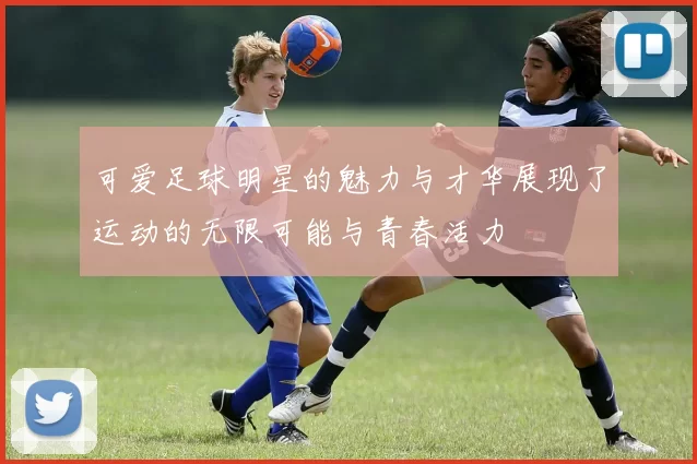 可爱足球明星的魅力与才华展现了运动的无限可能与青春活力