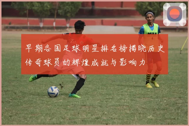 早期各国足球明星排名榜揭晓历史传奇球员的辉煌成就与影响力