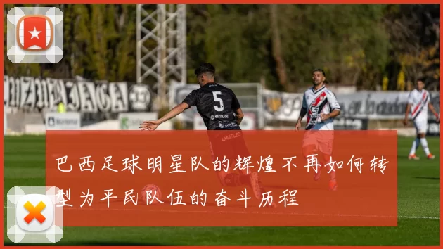 巴西足球明星队的辉煌不再如何转型为平民队伍的奋斗历程