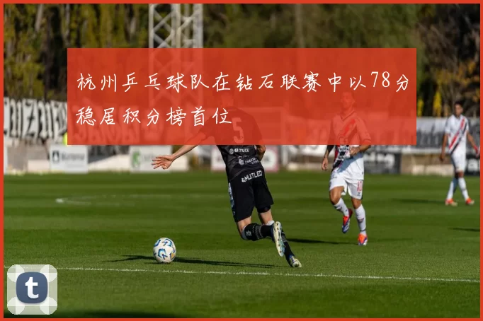 杭州乒乓球队在钻石联赛中以78分稳居积分榜首位