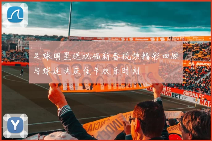足球明星送祝福新春视频精彩回顾与球迷共庆佳节欢乐时刻