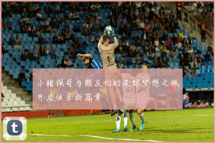 小猪佩奇与朋友们的足球梦想之旅开启快乐新篇章