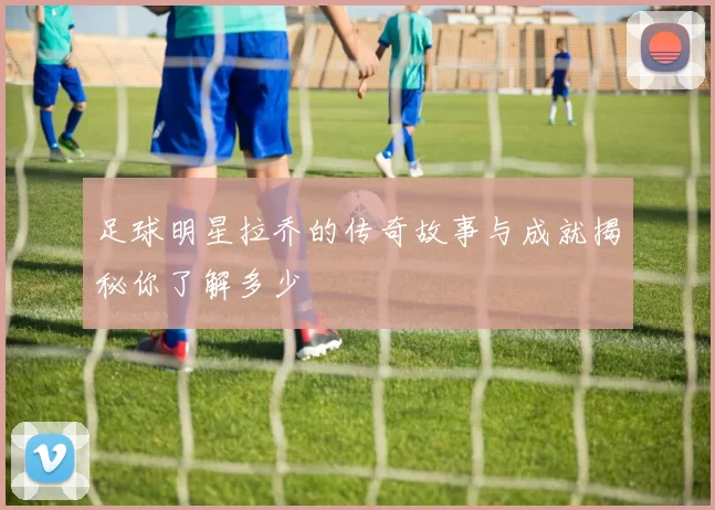 足球明星拉乔的传奇故事与成就揭秘你了解多少