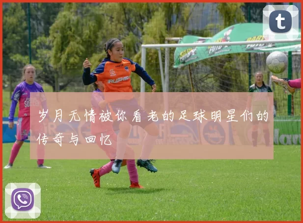 岁月无情被你看老的足球明星们的传奇与回忆