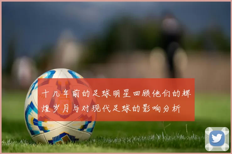 十几年前的足球明星回顾他们的辉煌岁月与对现代足球的影响分析