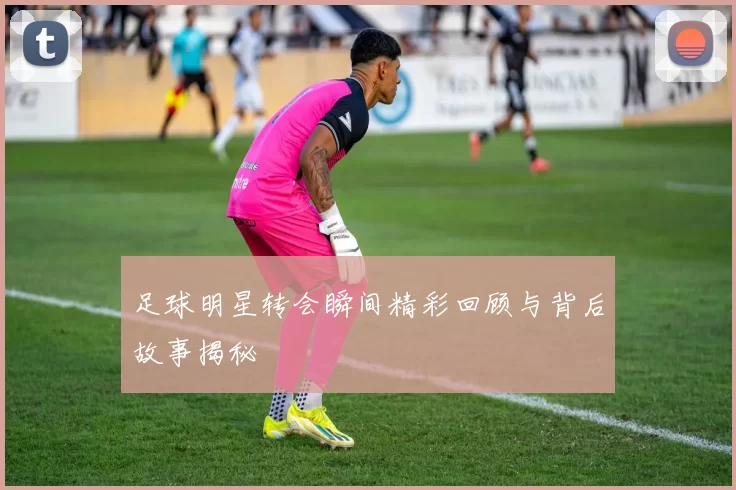 足球明星转会瞬间精彩回顾与背后故事揭秘