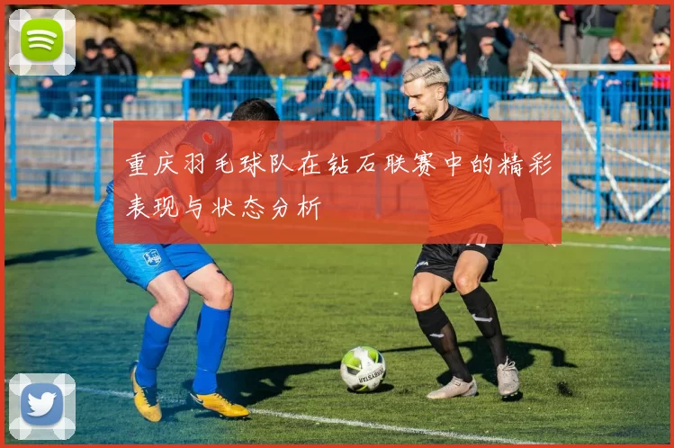 重庆羽毛球队在钻石联赛中的精彩表现与状态分析