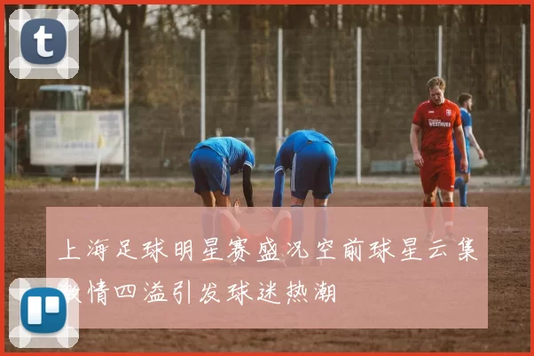 上海足球明星赛盛况空前球星云集激情四溢引发球迷热潮