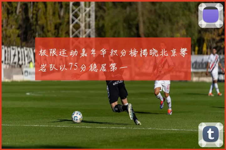 极限运动嘉年华积分榜揭晓北京攀岩队以75分稳居第一